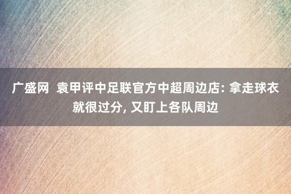 广盛网  袁甲评中足联官方中超周边店: 拿走球衣就很过分, 又盯上各队周边