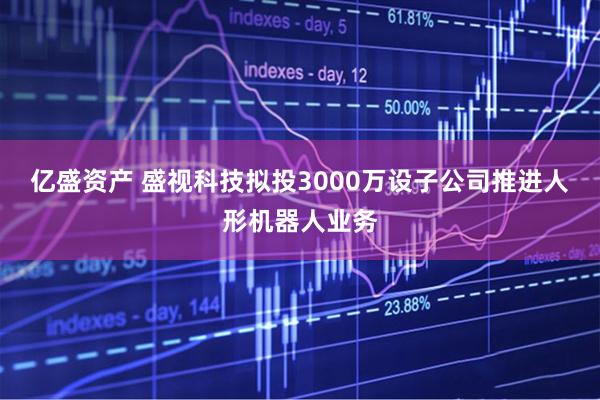 亿盛资产 盛视科技拟投3000万设子公司推进人形机器人业务