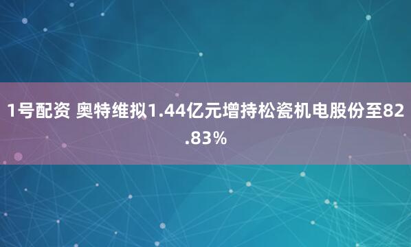 1号配资 奥特维拟1.44亿元增持松瓷机电股份至82.83%