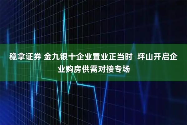 稳拿证券 金九银十企业置业正当时  坪山开启企业购房供需对接专场