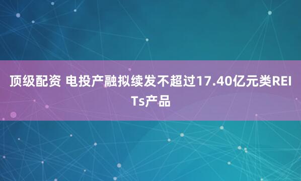 顶级配资 电投产融拟续发不超过17.40亿元类REITs产品