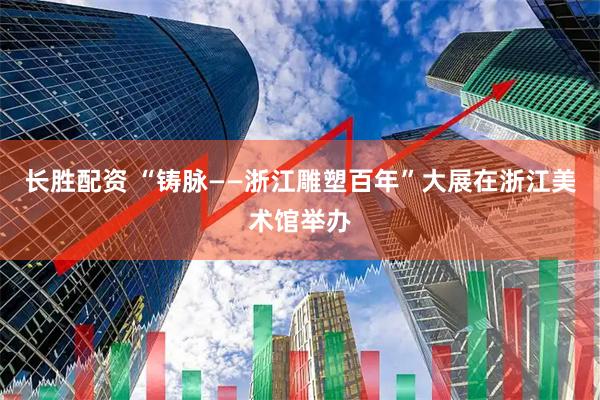 长胜配资 “铸脉——浙江雕塑百年”大展在浙江美术馆举办