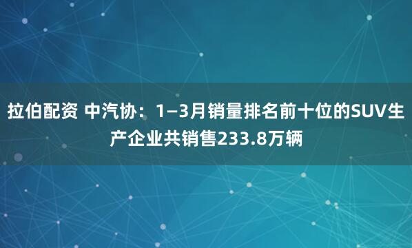 拉伯配资 中汽协：1—3月销量排名前十位的SUV生产企业共销售233.8万辆