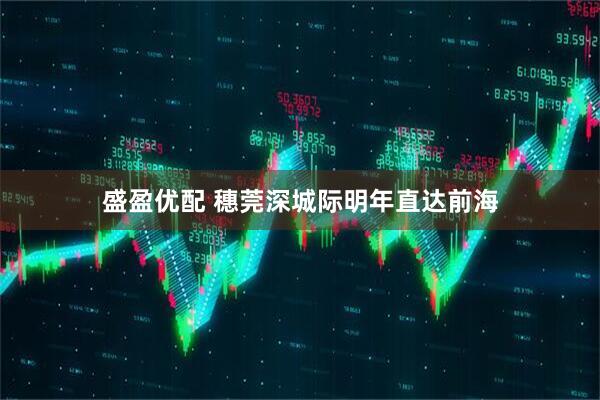 盛盈优配 穗莞深城际明年直达前海