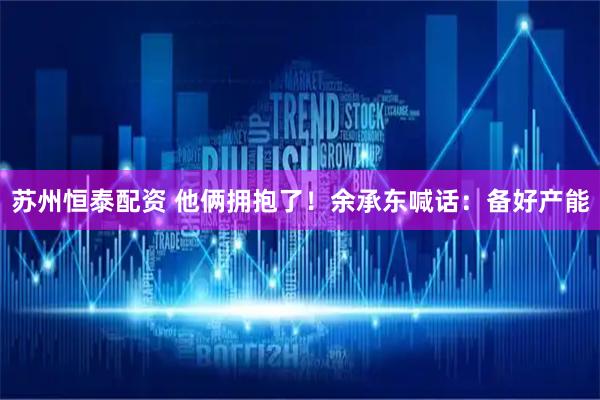 苏州恒泰配资 他俩拥抱了！余承东喊话：备好产能