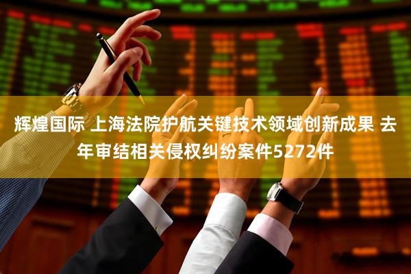 辉煌国际 上海法院护航关键技术领域创新成果 去年审结相关侵权纠纷案件5272件