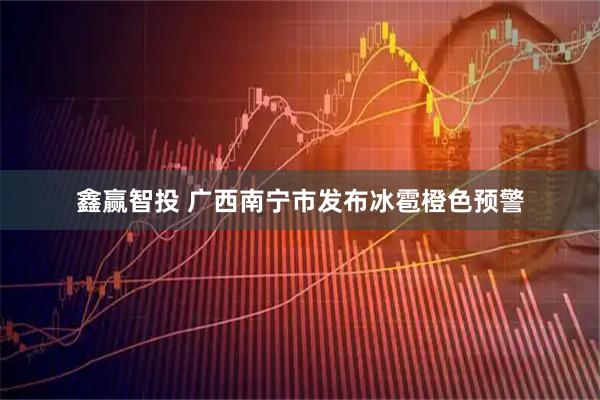 鑫赢智投 广西南宁市发布冰雹橙色预警