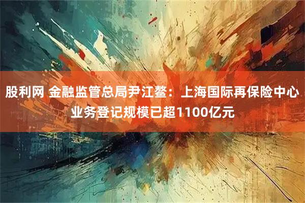 股利网 金融监管总局尹江鳌：上海国际再保险中心业务登记规模已超1100亿元