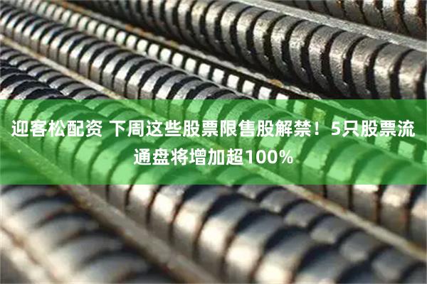 迎客松配资 下周这些股票限售股解禁！5只股票流通盘将增加超100%