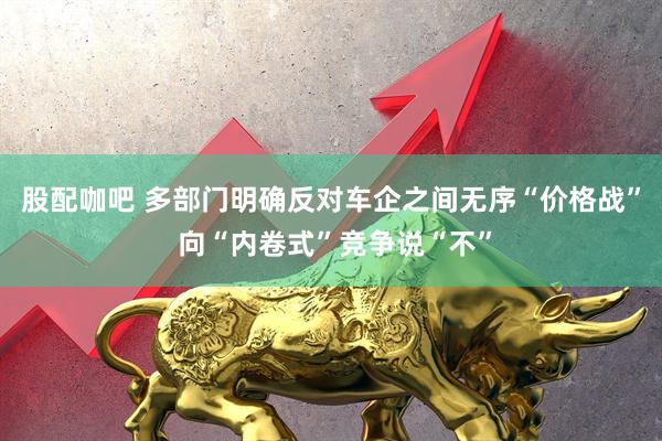 股配咖吧 多部门明确反对车企之间无序“价格战” 向“内卷式”竞争说“不”