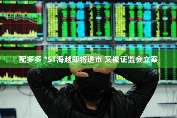 配多多 *ST海越即将退市 又被证监会立案