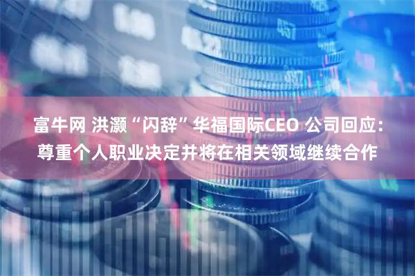富牛网 洪灏“闪辞”华福国际CEO 公司回应：尊重个人职业决定并将在相关领域继续合作