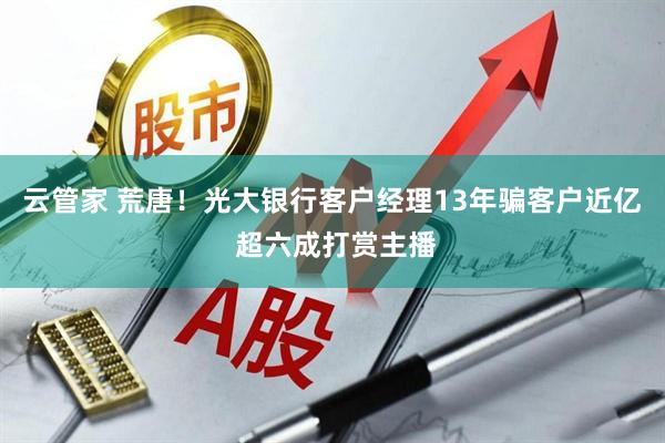 云管家 荒唐！光大银行客户经理13年骗客户近亿 超六成打赏主播