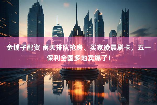金铺子配资 雨天排队抢房、买家凌晨刷卡，五一保利全国多地卖爆了！