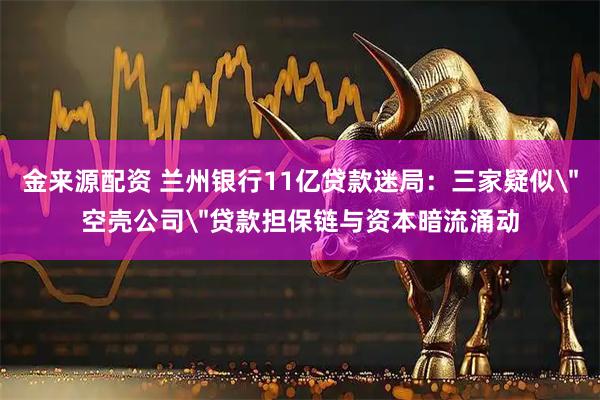 金来源配资 兰州银行11亿贷款迷局：三家疑似＂空壳公司＂贷款担保链与资本暗流涌动