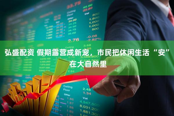 弘盛配资 假期露营成新宠，市民把休闲生活 “安” 在大自然里