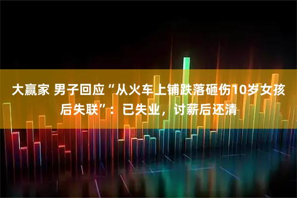 大赢家 男子回应“从火车上铺跌落砸伤10岁女孩后失联”：已失业，讨薪后还清