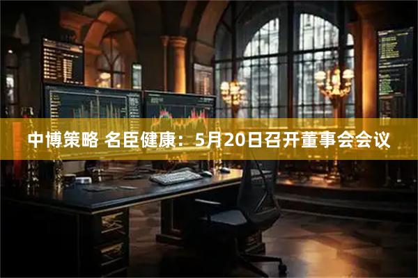 中博策略 名臣健康：5月20日召开董事会会议