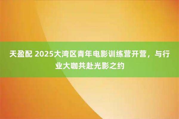 天盈配 2025大湾区青年电影训练营开营，与行业大咖共赴光影之约