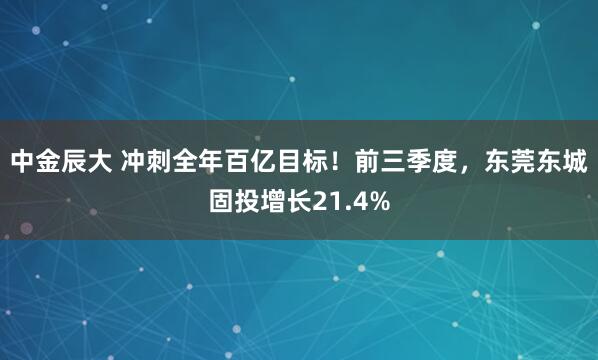 中金辰大 冲刺全年百亿目标！前三季度，东莞东城固投增长21.4%