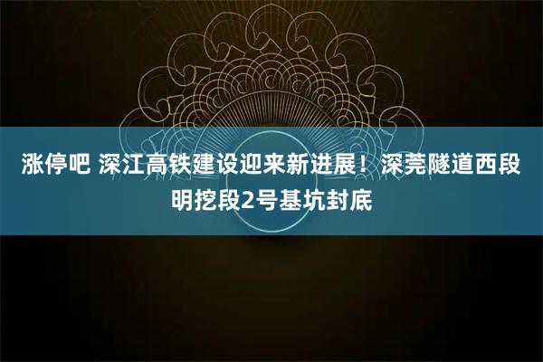 涨停吧 深江高铁建设迎来新进展！深莞隧道西段明挖段2号基坑封底