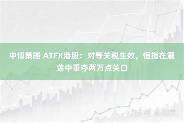 中博策略 ATFX港股：对等关税生效，恒指在震荡中重夺两万点关口