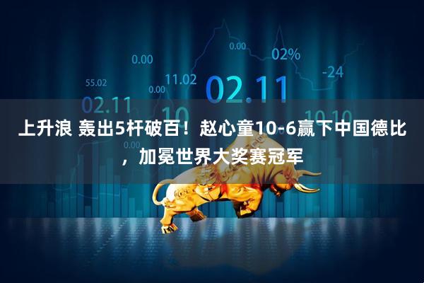 上升浪 轰出5杆破百！赵心童10-6赢下中国德比，加冕世界大奖赛冠军