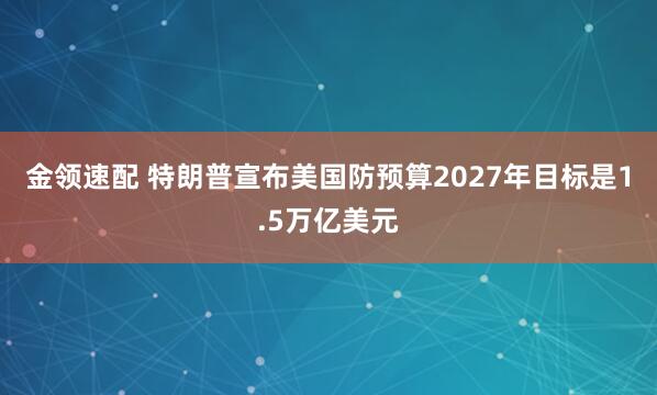 金领速配 特朗普宣布美国防预算2027年目标是1.5万亿美元