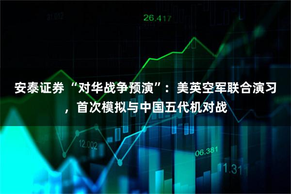 安泰证券 “对华战争预演”：美英空军联合演习，首次模拟与中国五代机对战