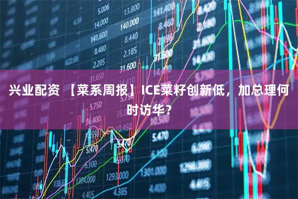 兴业配资 【菜系周报】ICE菜籽创新低，加总理何时访华？