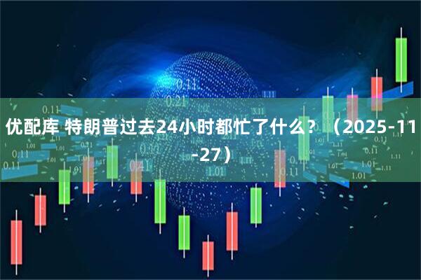 优配库 特朗普过去24小时都忙了什么？（2025-11-27）