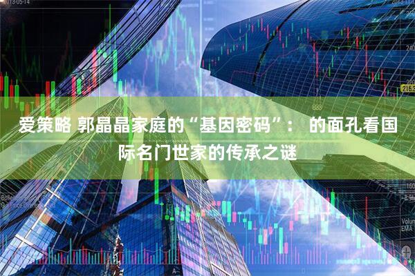 爱策略 郭晶晶家庭的“基因密码”： 的面孔看国际名门世家的传承之谜