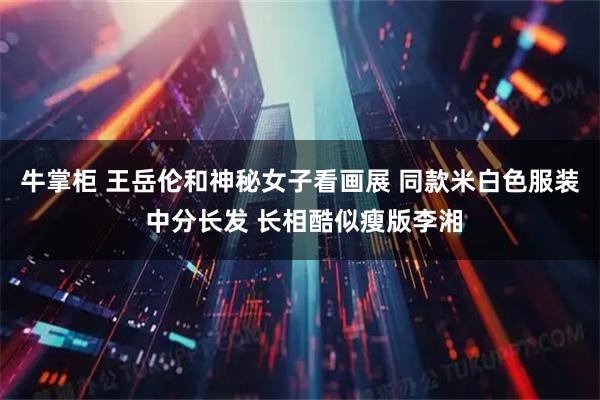 牛掌柜 王岳伦和神秘女子看画展 同款米白色服装 中分长发 长相酷似瘦版李湘
