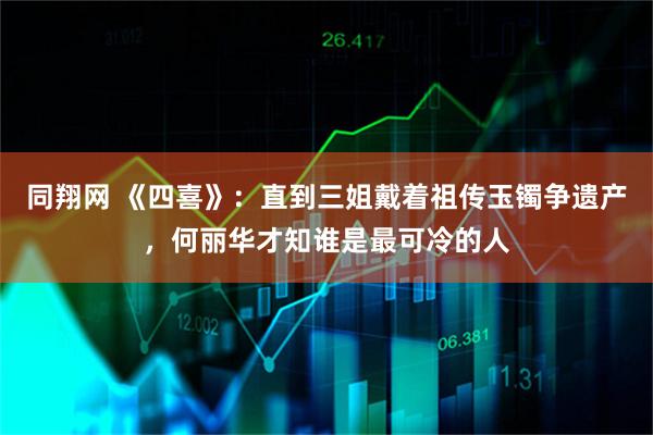 同翔网 《四喜》：直到三姐戴着祖传玉镯争遗产，何丽华才知谁是最可冷的人