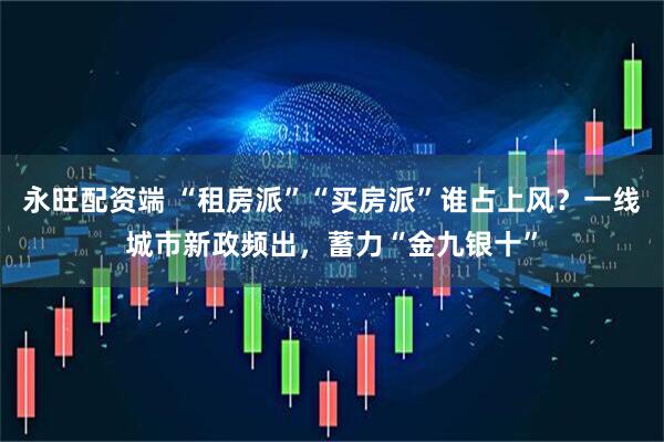 永旺配资端 “租房派”“买房派”谁占上风?一线城市新政频出,蓄力“金九银十”