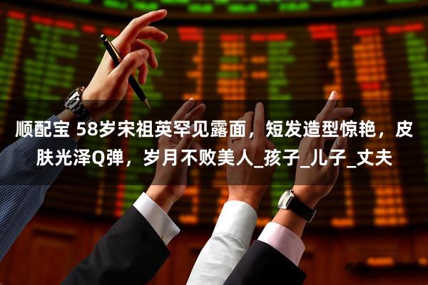 顺配宝 58岁宋祖英罕见露面，短发造型惊艳，皮肤光泽Q弹，岁月不败美人_孩子_儿子_丈夫