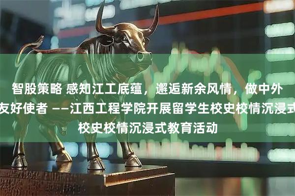 智股策略 感知江工底蕴，邂逅新余风情，做中外文化交流友好使者 ——江西工程学院开展留学生校史校情沉浸式教育活动