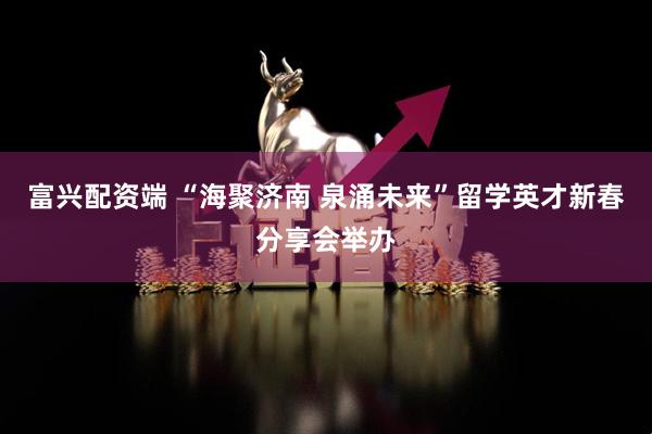 富兴配资端 “海聚济南 泉涌未来”留学英才新春分享会举办