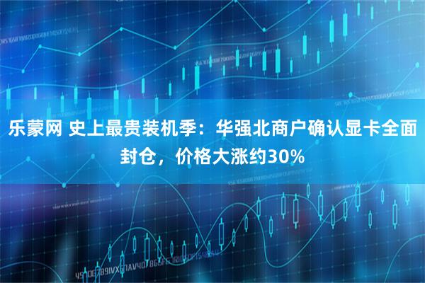 乐蒙网 史上最贵装机季：华强北商户确认显卡全面封仓，价格大涨约30%