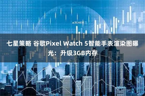 七星策略 谷歌Pixel Watch 5智能手表渲染图曝光：升级3GB内存